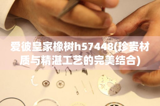 愛彼皇家橡樹h57448(珍貴材質(zhì)與精湛工藝的完美結(jié)合)