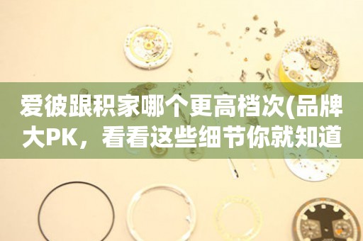 愛(ài)彼跟積家哪個(gè)更高檔次(品牌大PK，看看這些細(xì)節(jié)你就知道了)