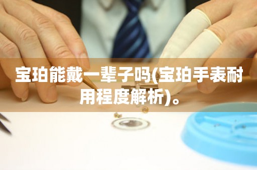 寶珀能戴一輩子嗎(寶珀手表耐用程度解析)。