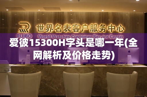 愛彼15300H字頭是哪一年(全網(wǎng)解析及價格走勢)