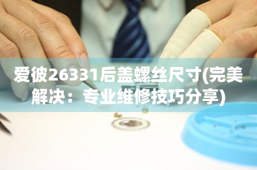 愛彼26331后蓋螺絲尺寸(完美解決：專業(yè)維修技巧分享)