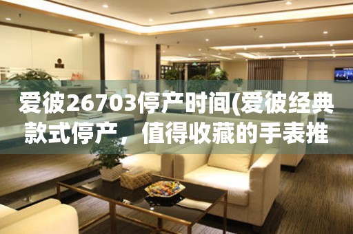 愛彼26703停產(chǎn)時(shí)間(愛彼經(jīng)典款式停產(chǎn)，值得收藏的手表推薦)