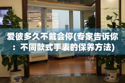 愛(ài)彼多久不戴會(huì)停(專(zhuān)家告訴你：不同款式手表的保養(yǎng)方法)