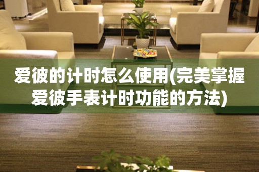 愛(ài)彼的計(jì)時(shí)怎么使用(完美掌握愛(ài)彼手表計(jì)時(shí)功能的方法)