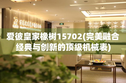 愛彼皇家橡樹15702(完美融合經(jīng)典與創(chuàng)新的頂級機(jī)械表)