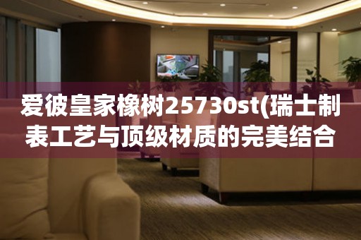 愛彼皇家橡樹25730st(瑞士制表工藝與頂級材質(zhì)的完美結(jié)合)