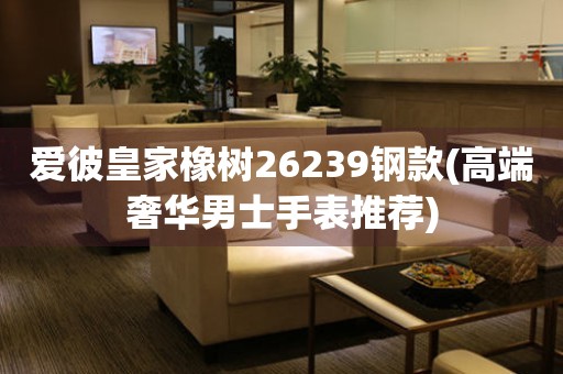 愛彼皇家橡樹26239鋼款(高端奢華男士手表推薦)