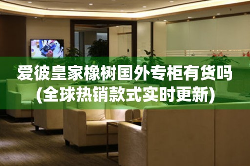 愛彼皇家橡樹國外專柜有貨嗎(全球熱銷款式實(shí)時(shí)更新)