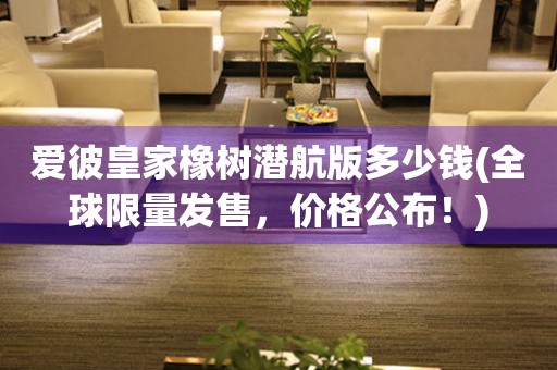 愛(ài)彼皇家橡樹(shù)潛航版多少錢(qián)(全球限量發(fā)售，價(jià)格公布！)