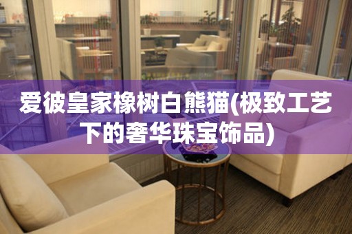 愛(ài)彼皇家橡樹(shù)白熊貓(極致工藝下的奢華珠寶飾品)