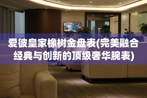 愛彼皇家橡樹金盤表(完美融合經典與創(chuàng)新的頂級奢華腕表)