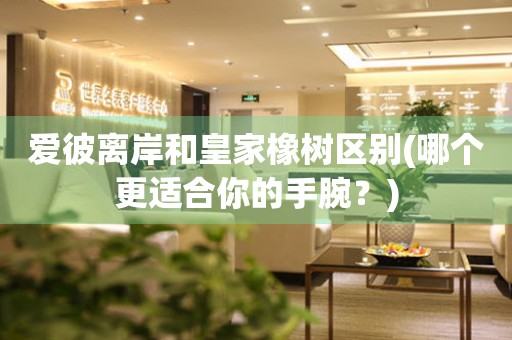 愛彼離岸和皇家橡樹區(qū)別(哪個更適合你的手腕？)