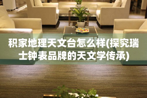 積家地理天文臺(tái)怎么樣(探究瑞士鐘表品牌的天文學(xué)傳承)