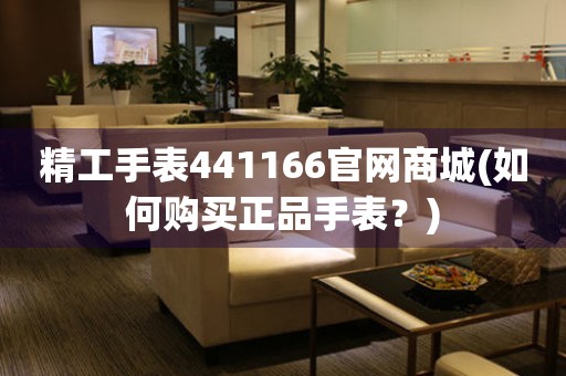 精工手表441166官網(wǎng)商城(如何購(gòu)買(mǎi)正品手表？)