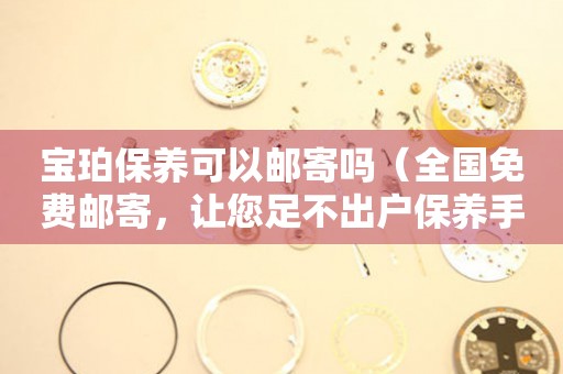 寶珀保養(yǎng)可以郵寄嗎（全國(guó)免費(fèi)郵寄，讓您足不出戶保養(yǎng)手表）