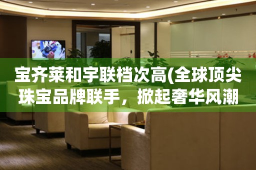 寶齊萊和宇聯檔次高(全球頂尖珠寶品牌聯手，掀起奢華風潮)