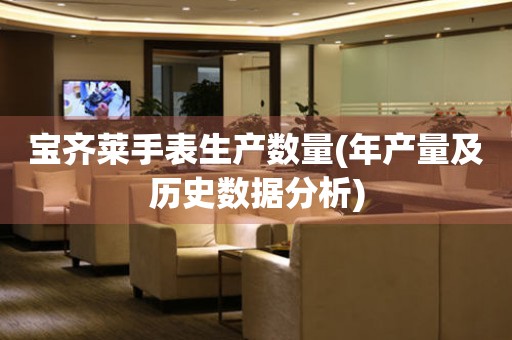 寶齊萊手表生產(chǎn)數(shù)量(年產(chǎn)量及歷史數(shù)據(jù)分析)