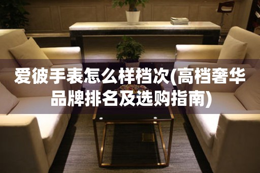 愛(ài)彼手表怎么樣檔次(高檔奢華品牌排名及選購(gòu)指南)