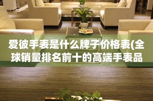 愛(ài)彼手表是什么牌子價(jià)格表(全球銷量排名前十的高端手表品牌)