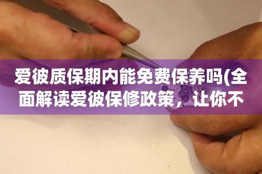 愛彼質保期內能免費保養(yǎng)嗎(全面解讀愛彼保修政策，讓你不再為保養(yǎng)費煩惱)