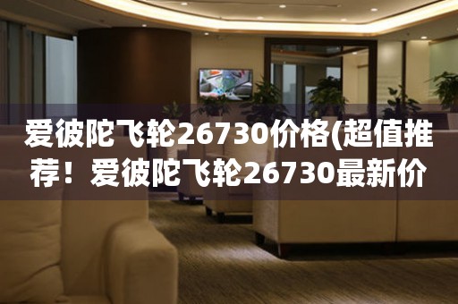 愛彼陀飛輪26730價格(超值推薦！愛彼陀飛輪26730最新價格大公開)