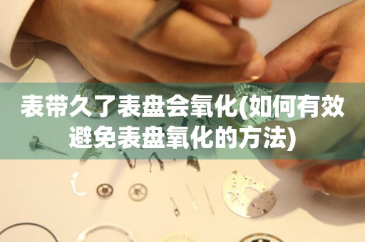 表帶久了表盤會氧化(如何有效避免表盤氧化的方法)