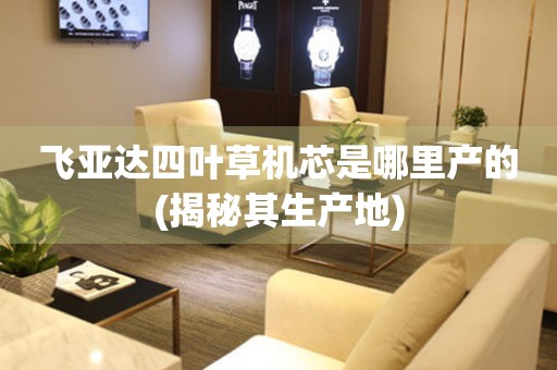 飛亞達(dá)四葉草機(jī)芯是哪里產(chǎn)的(揭秘其生產(chǎn)地)