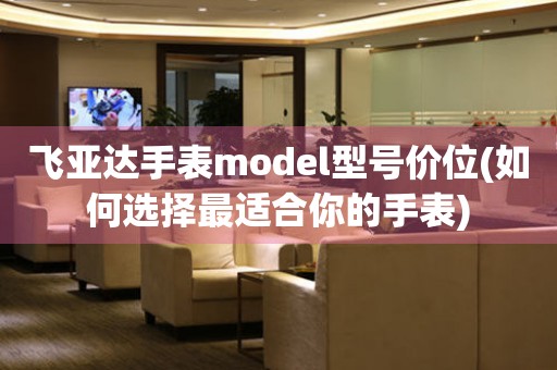 飛亞達(dá)手表model型號價位(如何選擇最適合你的手表)