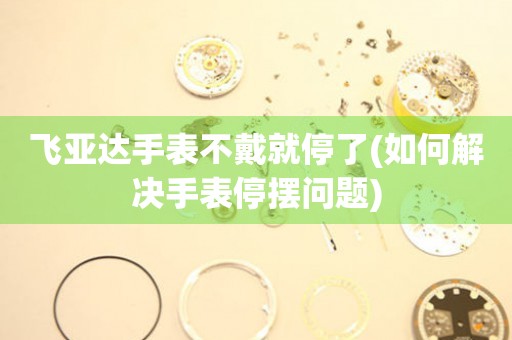 飛亞達(dá)手表不戴就停了(如何解決手表停擺問題)