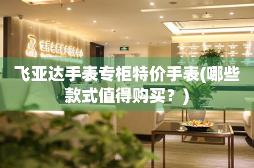 飛亞達(dá)手表專柜特價手表(哪些款式值得購買？)
