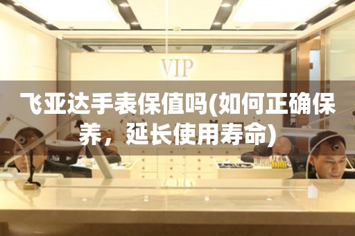 飛亞達(dá)手表保值嗎(如何正確保養(yǎng)，延長使用壽命)