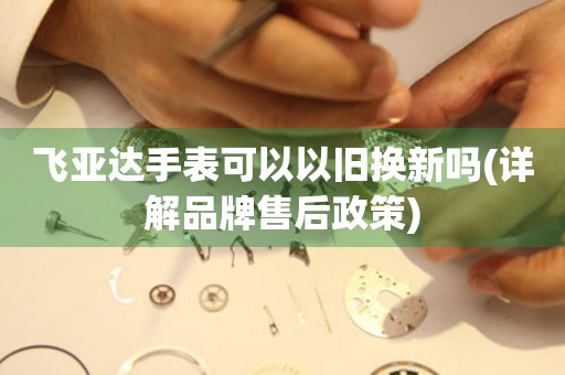 飛亞達(dá)手表可以以舊換新嗎(詳解品牌售后政策)