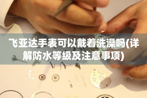 飛亞達(dá)手表可以戴著洗澡嗎(詳解防水等級及注意事項)