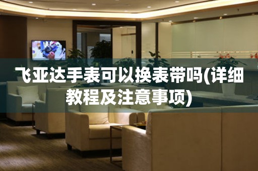 飛亞達(dá)手表可以換表帶嗎(詳細(xì)教程及注意事項)