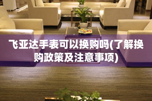 飛亞達(dá)手表可以換購嗎(了解換購政策及注意事項)