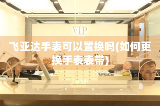 飛亞達(dá)手表可以置換嗎(如何更換手表表帶)
