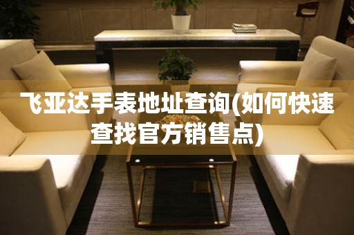 飛亞達(dá)手表地址查詢(如何快速查找官方銷售點)