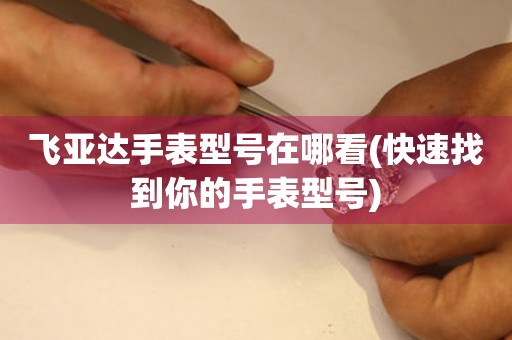 飛亞達(dá)手表型號在哪看(快速找到你的手表型號)