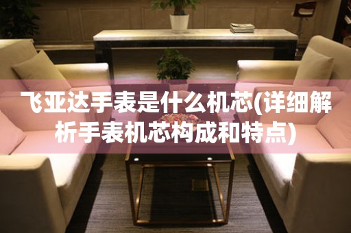 飛亞達(dá)手表是什么機芯(詳細(xì)解析手表機芯構(gòu)成和特點)
