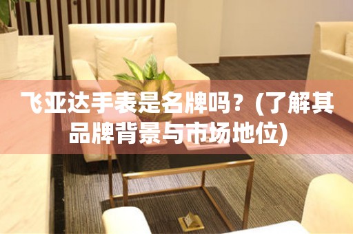 飛亞達手表是名牌嗎？(了解其品牌背景與市場地位)