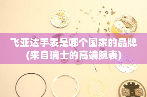 飛亞達手表是哪個國家的品牌(來自瑞士的高端腕表)
