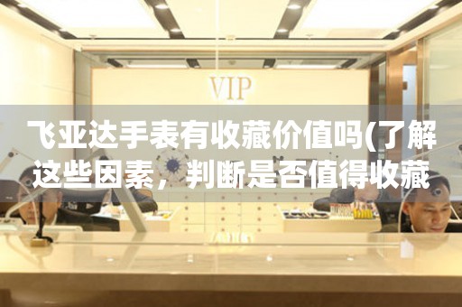 飛亞達手表有收藏價值嗎(了解這些因素，判斷是否值得收藏)