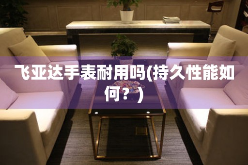 飛亞達(dá)手表耐用嗎(持久性能如何？)