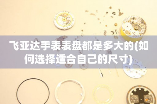 飛亞達(dá)手表表盤都是多大的(如何選擇適合自己的尺寸)
