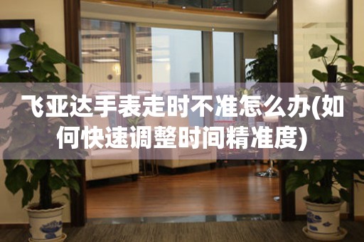 飛亞達(dá)手表走時(shí)不準(zhǔn)怎么辦(如何快速調(diào)整時(shí)間精準(zhǔn)度)