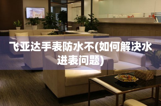 飛亞達(dá)手表防水不(如何解決水進(jìn)表問題)