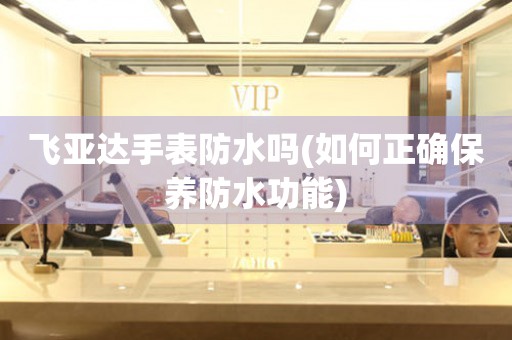 飛亞達(dá)手表防水嗎(如何正確保養(yǎng)防水功能)