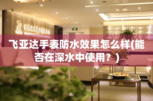 飛亞達(dá)手表防水效果怎么樣(能否在深水中使用？)