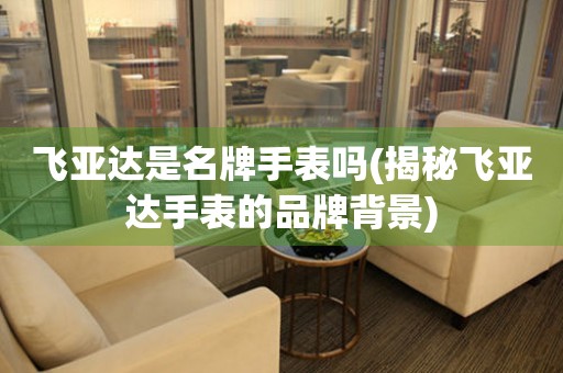 飛亞達(dá)是名牌手表嗎(揭秘飛亞達(dá)手表的品牌背景)