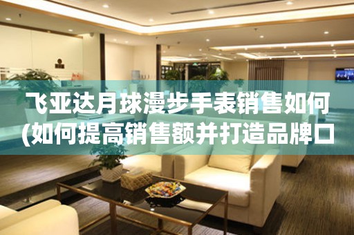 飛亞達(dá)月球漫步手表銷售如何(如何提高銷售額并打造品牌口碑)